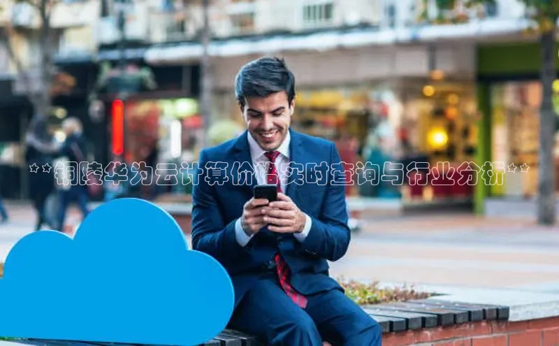 杏悦登陆汉得信息**铜陵华为云计算价格实时查询与行业分析**