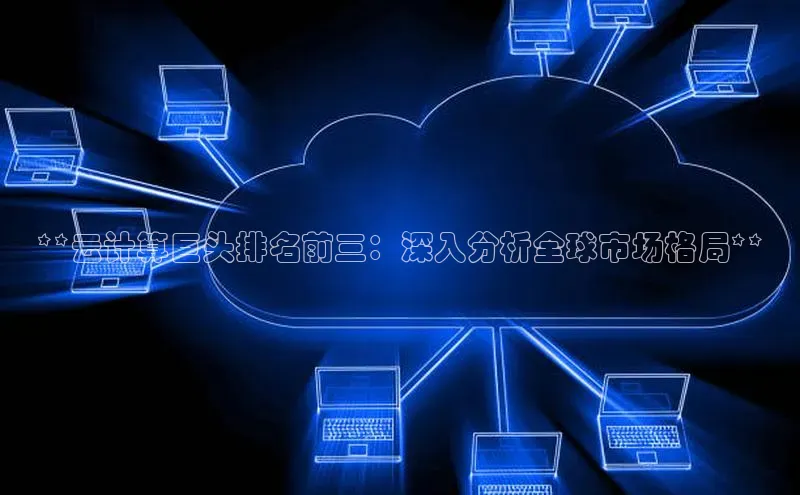 杏悦app下载官网最新版本更新内容江铃新能源**云计算巨头排名前三：深入分析全球市场格局**