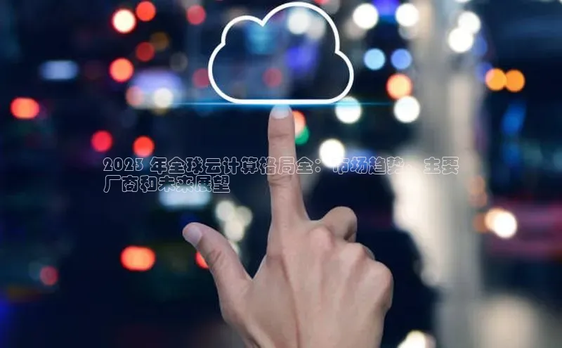 杏悦娱乐官网入口登录注册度小满理财2023 年全球云计算格局全：市场趋势、主要
厂商和未来展望